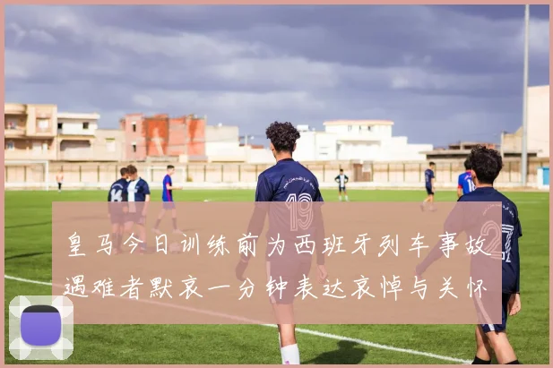 皇马今日训练前为西班牙列车事故遇难者默哀一分钟表达哀悼与关怀