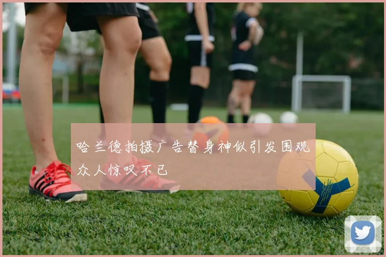 哈兰德拍摄广告替身神似引发围观众人惊叹不已