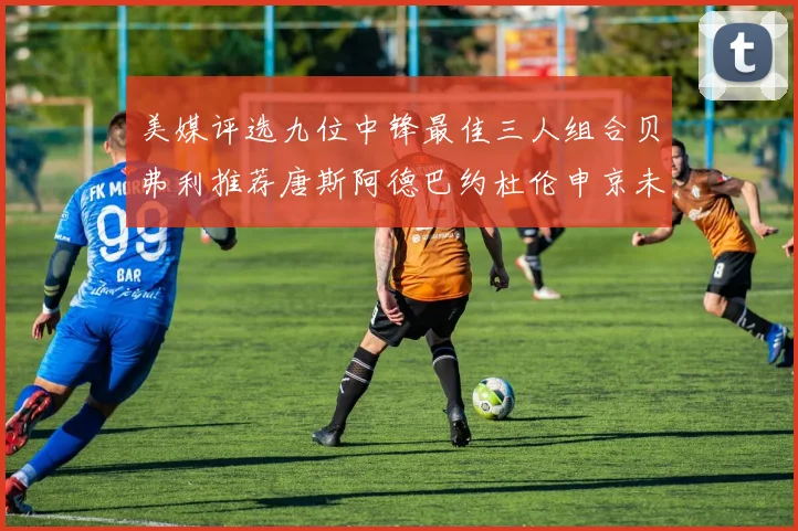 美媒评选九位中锋最佳三人组合贝弗利推荐唐斯阿德巴约杜伦申京未入选