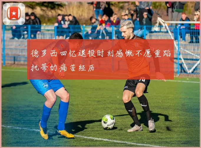 德罗西回忆退役时刻感慨不愿重蹈托蒂的痛苦经历