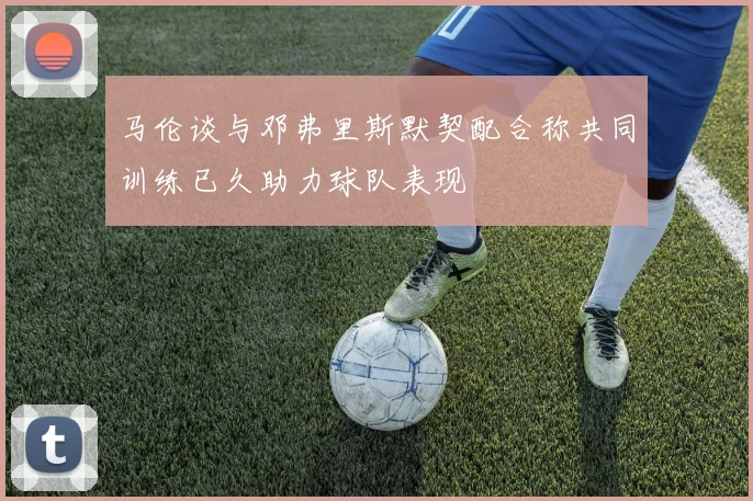 马伦谈与邓弗里斯默契配合称共同训练已久助力球队表现