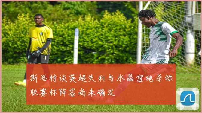 斯洛特谈英超失利与水晶宫绝杀称联赛杯阵容尚未确定