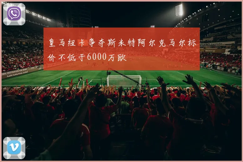 皇马纽卡争夺斯米特阿尔克马尔标价不低于6000万欧