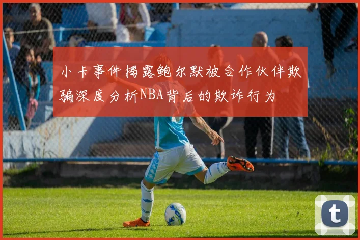 小卡事件揭露鲍尔默被合作伙伴欺骗深度分析NBA背后的欺诈行为