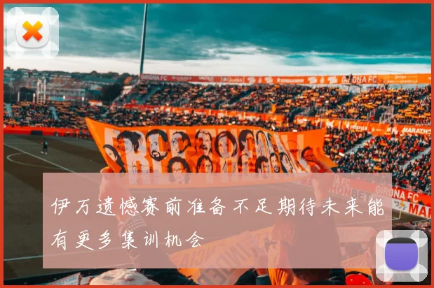 伊万遗憾赛前准备不足期待未来能有更多集训机会