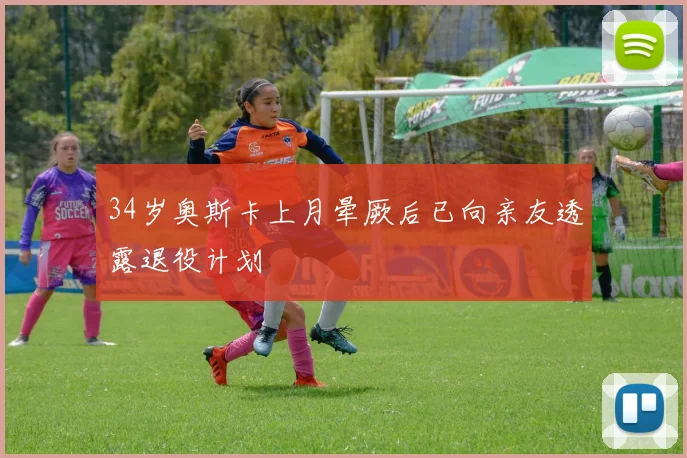34岁奥斯卡上月晕厥后已向亲友透露退役计划
