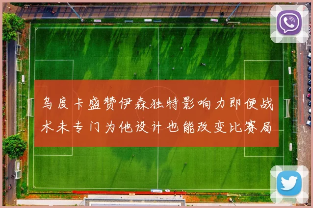 乌度卡盛赞伊森独特影响力即便战术未专门为他设计也能改变比赛局势