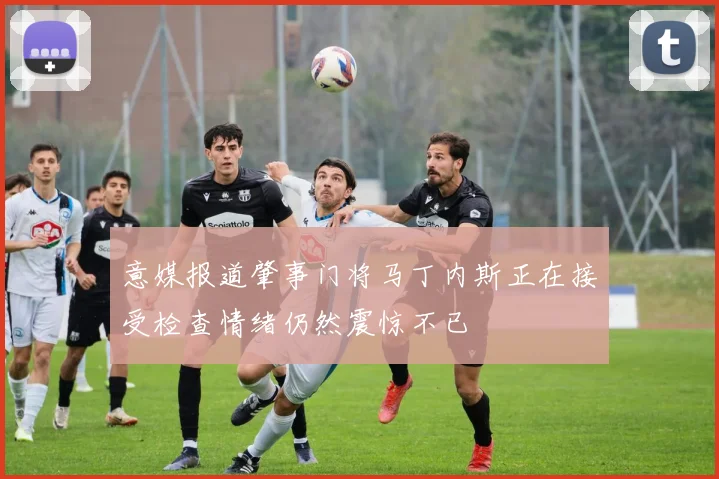 意媒报道肇事门将马丁内斯正在接受检查情绪仍然震惊不已