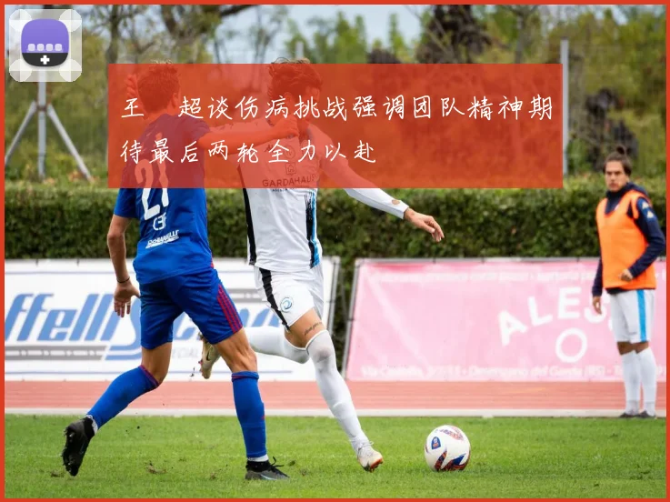 王燊超谈伤病挑战强调团队精神期待最后两轮全力以赴