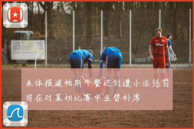 米体报道帕斯午餐迟到遭小法惩罚将在对莱切比赛中坐替补席