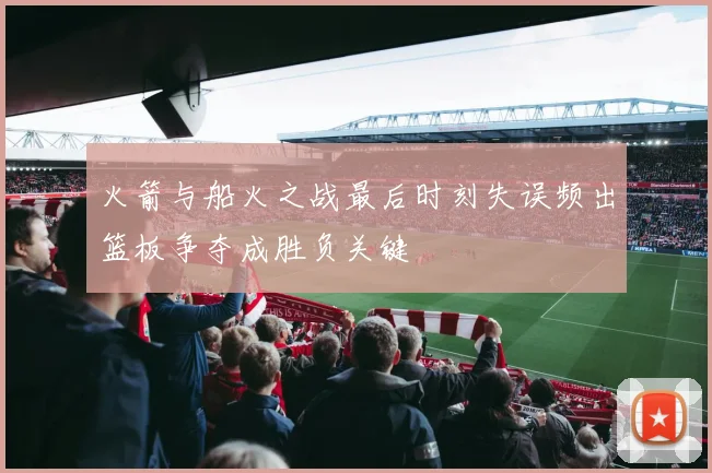 火箭与船火之战最后时刻失误频出篮板争夺成胜负关键