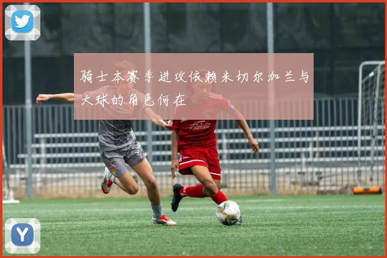 骑士本赛季进攻依赖米切尔加兰与大球的角色何在