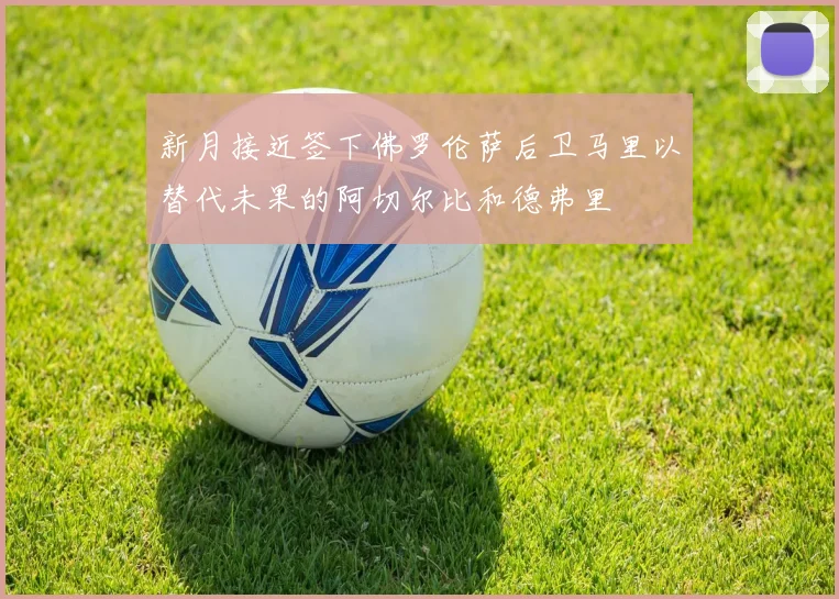 新月接近签下佛罗伦萨后卫马里以替代未果的阿切尔比和德弗里