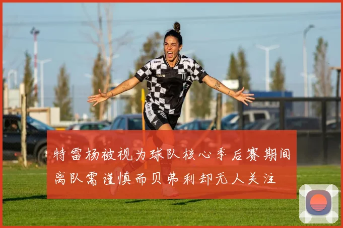 特雷杨被视为球队核心季后赛期间离队需谨慎而贝弗利却无人关注