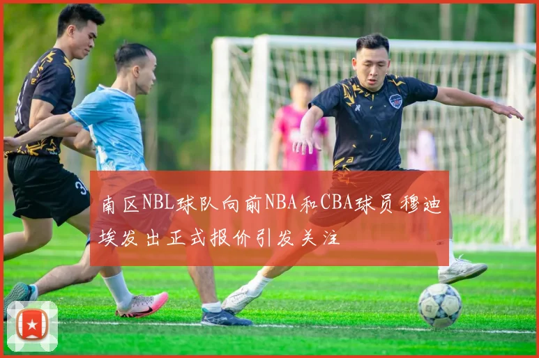 南区NBL球队向前NBA和CBA球员穆迪埃发出正式报价引发关注
