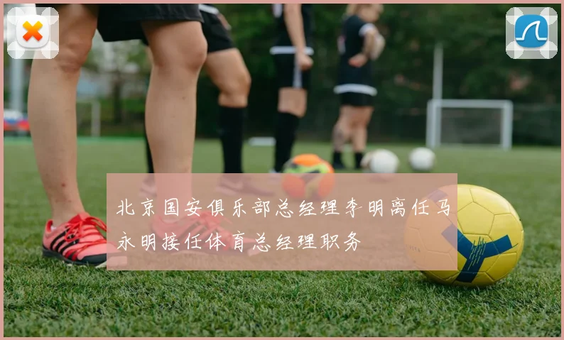北京国安俱乐部总经理李明离任马永明接任体育总经理职务
