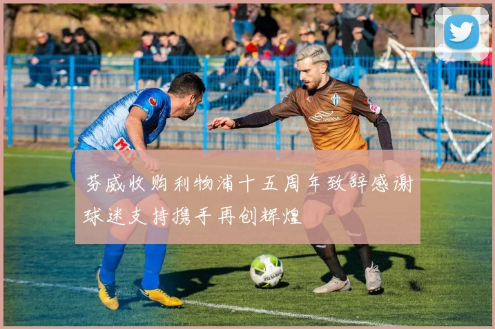 芬威收购利物浦十五周年致辞感谢球迷支持携手再创辉煌