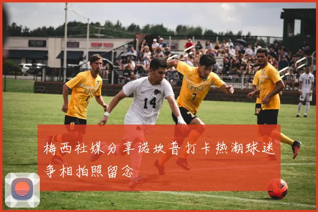 梅西社媒分享诺坎普打卡热潮球迷争相拍照留念