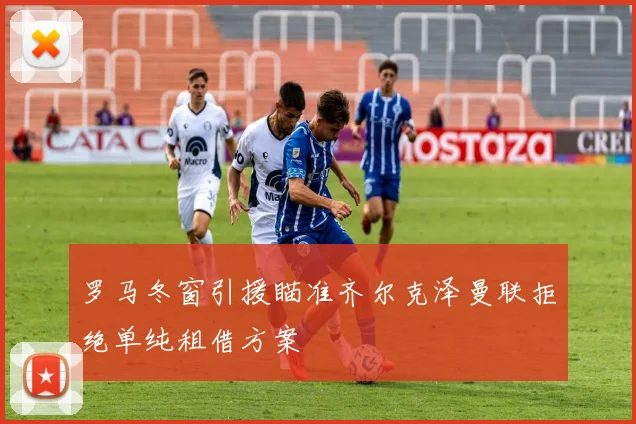 罗马冬窗引援瞄准齐尔克泽曼联拒绝单纯租借方案