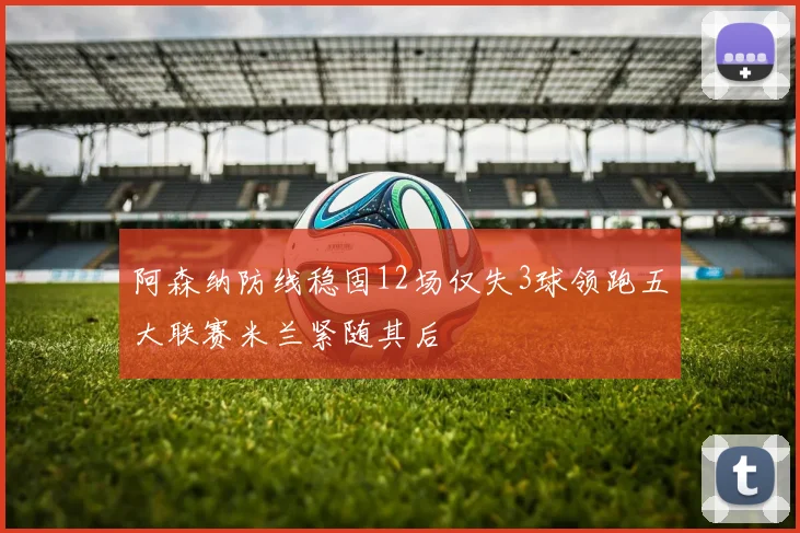 阿森纳防线稳固12场仅失3球领跑五大联赛米兰紧随其后