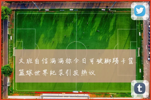 文班自信满满称今日可破脚踢卡筐篮球世界纪录引发热议