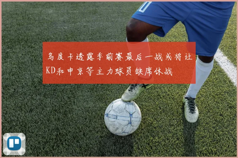 乌度卡透露季前赛最后一战或将让KD和申京等主力球员缺席休战